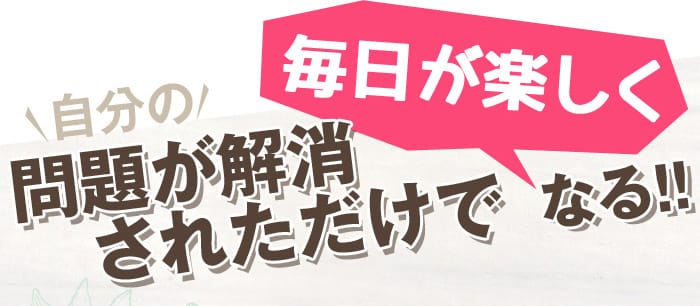 自分に対しての問題が解消されただけで毎日が楽しくなる！！