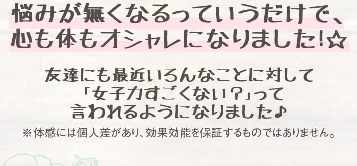 悩みが無くなるっていうだけで、心も体もオシャレになりました！☆　友達にも最近いろんなことに対して「女子力すごくない？」って言われるようになりました♪　※体感には個人差があり、効果効能を保証するものではありません。