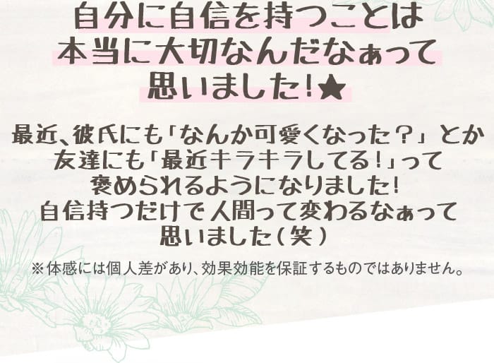自分に自信を持つことは本当に大切なんだなぁって思いました！★　最近、彼氏にも「なんか可愛くなった？」とか友達にも「最近キラキラしてる！」って褒められるようになりました！自信持つだけで人間って変わるなぁって思いました（笑）　※体感には個人差があり、効果効能を保証するものではありません。