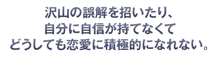 沢山の誤解を招いたり、自分に自信が持てなくてどうしても恋愛に積極的になれない。