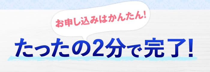 お申し込みはかんたん！　たったの2分で完了！