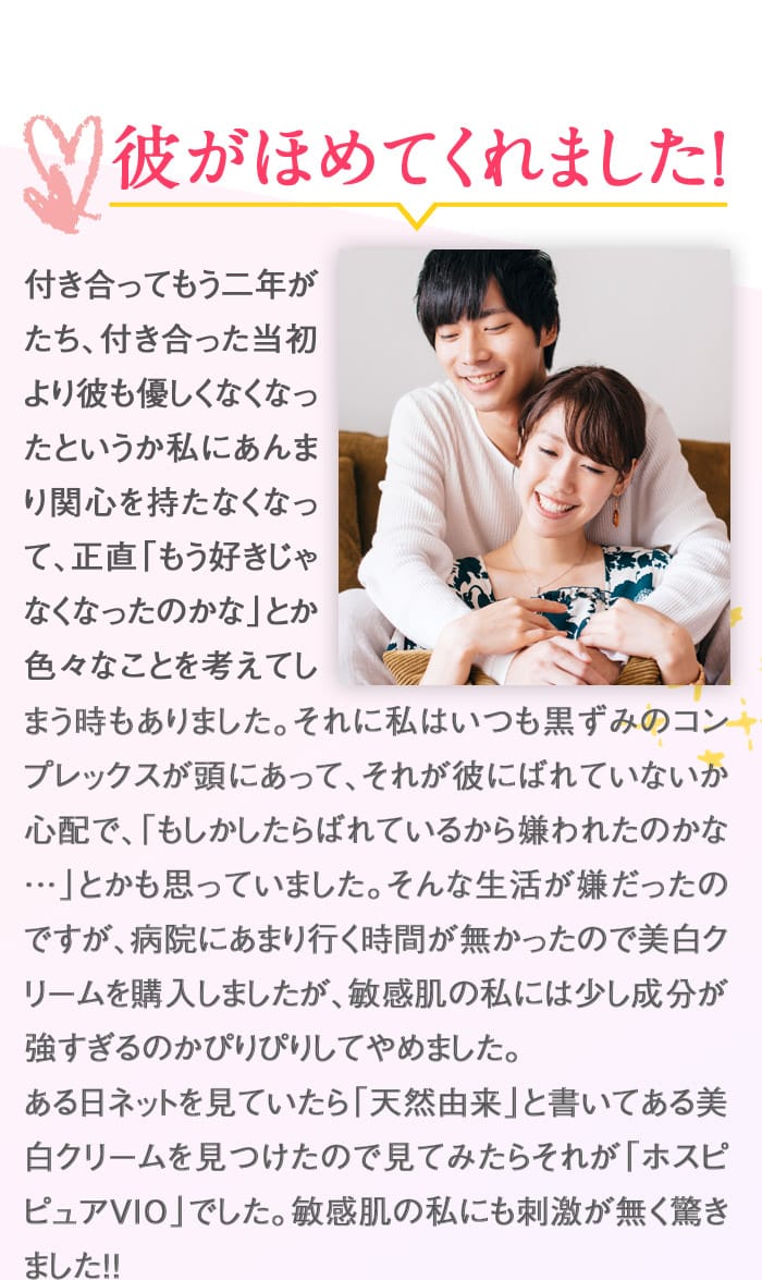 彼がほめてくれました！　付き合ってもう二年がたち、付き合った当初より彼も優しくなくなったというか私にあんまり関心を持たなくなって、正直「もう好きじゃなくなったのかな」とか色々なことを考えてしまう時もありました。それに私はいつも黒ずみのコンプレックスが頭にあって、それが彼にばれていないか心配で、「もしかしたらばれているから嫌われたのかな…」とかも思っていました。そんな生活が嫌だったのですが、病院にあまり行く時間が無かったので美白クリームを購入しましたが、敏感肌の私には少し成分が強すぎるのかぴりぴりしてやめました。ある日ネットを見ていたら「天然由来」と書いてある美白クリームを見つけたので見てみたらそれが「ホスピピュアVIO」でした。敏感肌の私にも刺激が無く驚きました！！