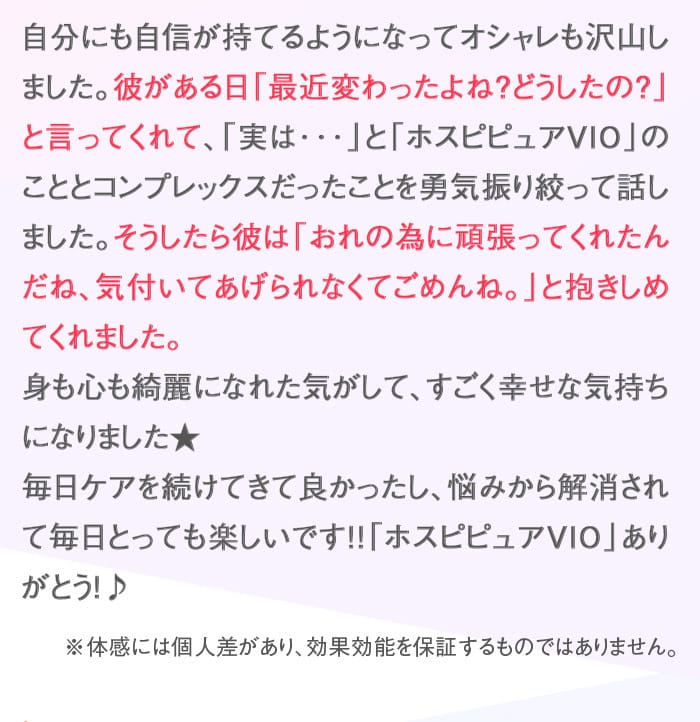 自分にも自信が持てるようになってオシャレも沢山しました。彼がある日「最近変わったよね？どうしたの？」と言ってくれて、「実は･･･」と「ホスピピュアVIO」のこととコンプレックスだったことを勇気振り絞って話しました。そうしたら彼は「おれの為に頑張ってくれたんだね、気付いてあげられなくてごめんね。」と抱きしめてくれました。　身も心も綺麗になれた気がして、すごく幸せな気持ちになりました★　毎日ケアを続けてきて良かったし、悩みから解消されて毎日とっても楽しいです！！「ホスピピュアVIO」ありがとう！♪　※体感には個人差があり、効果効能を保証するものではありません。