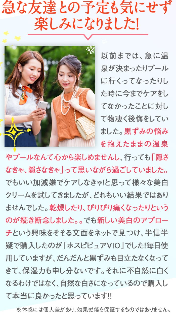 急な友達との予定も気にせず楽しみになりました！　以前までは、急に温泉が決まったりプールに行くってなったりした時に今までケアをしてなかったことに対して物凄く後悔をしていました。黒ずみの悩みを抱えたままの温泉やプールなんて心から楽しめませんし、行っても「隠さなきゃ、隠さなきゃ」って思いながら過ごしていました。でもいい加減嫌でケアしなきゃ！と思って様々な美白クリームを試してきましたが、どれもいい結果ではありませんでした。乾燥したり、ぴりぴり痛くなったりというのが続き断念しました。。でも新しい美白のアプローチという興味をそそる文面をネットで見つけ、半信半疑で購入したのが「ホスピピュアVIO」でした！毎日使用していますが、だんだんと黒ずみも目立たなくなってきて、保湿力も申し分ないです。それに不自然に白くなるわけではなく、自然な白さになっているので購入して本当に良かったと思っています！！　※体感には個人差があり、効果効能を保証するものではありません。