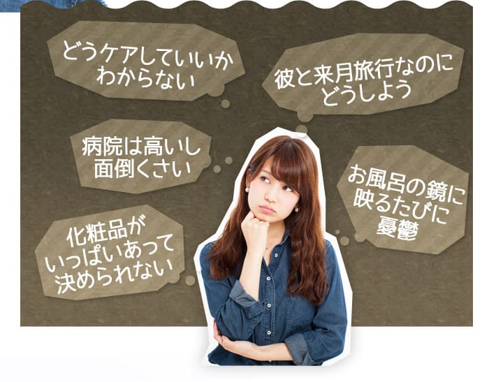 どうケアしていいかわからない　病院は高いし面倒くさい　彼と来月旅行なのにどうしよう　お風呂の鏡に映るたびに憂鬱　化粧品がいっぱいあって決められない