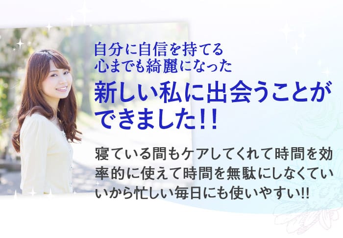 自分に自信を持てる心までも綺麗になった新しい私に出会うことができました！！　寝ている間もケアしてくれて時間を効率的に使えて時間を無駄にしなくていいから忙しい毎日にも使いやすい！！