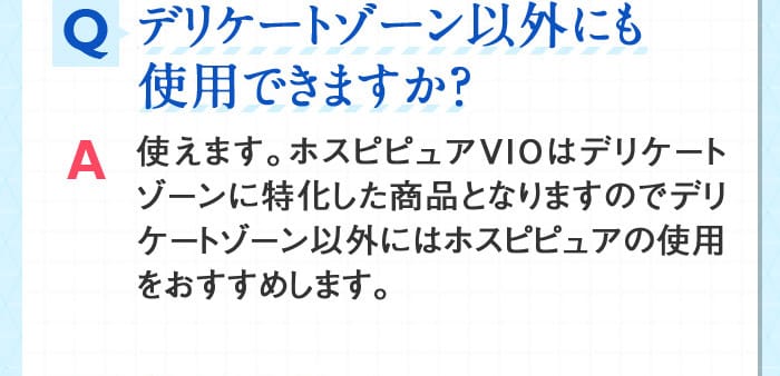 Qデリケートゾーン以外にも使用できますか？ A使えます。ホスピピュアVIOはデリケートゾーンに特化した商品となりますのでデリケートゾーン以外にはホスピピュアの使用をおすすめします。
