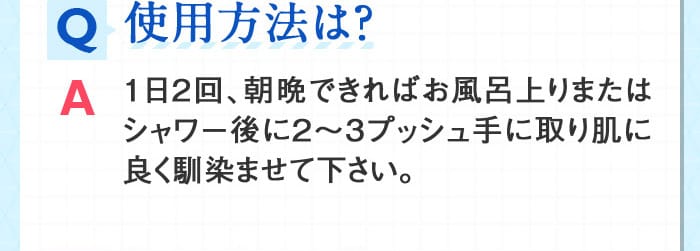 Q使用方法は？ A１日２回、朝晩できればお風呂上りまたはシャワー後に２～３プッシュ手に取り肌に良く馴染ませて下さい。