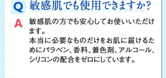 Q敏感肌でも使用できますか？ A敏感肌の方でも安心してお使いいただけます。本当に必要なものだけをお肌に届けるためにパラベン、香料、着色剤、アルコール、シリコンの配合をゼロにしています。