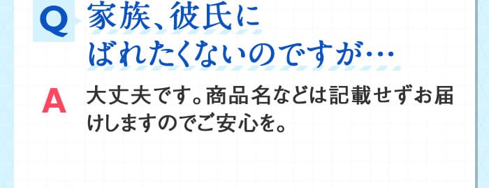 Q家族、彼氏にばれたくないのですが… A大丈夫です。商品名などは記載せずお届けしますのでご安心を。