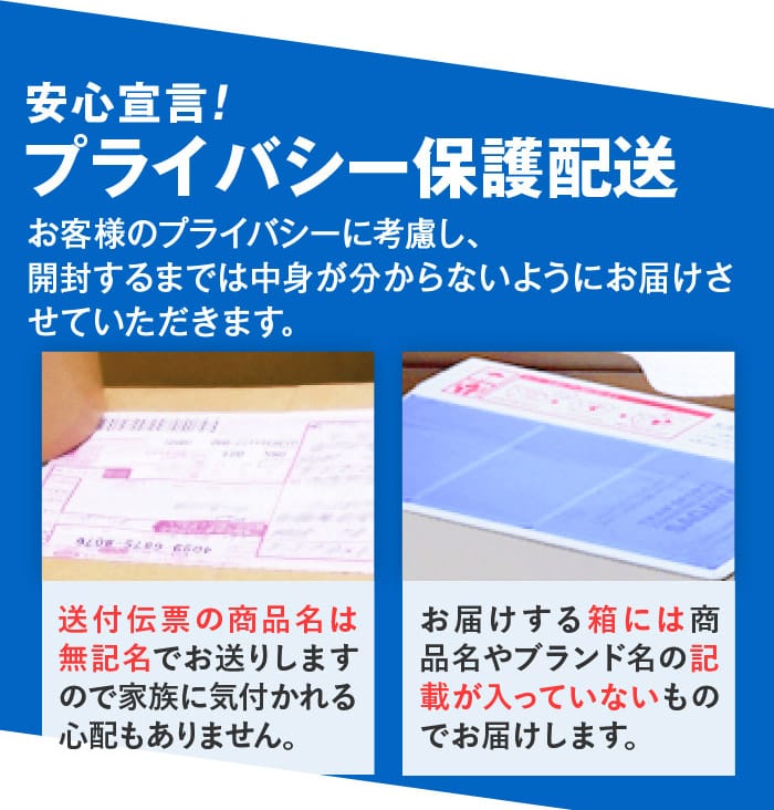 安心宣言！　プライバシー保護配送　お客様のプライバシーに考慮し、開封するまでは中身が分からないようにお届けさせていただきます。　送付伝票の商品名は無記名でお送りしますので家族に気付かれる心配もありません。　お届けする箱には商品名やブランド名の記載が入っていないものでお届けします。
