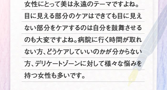 女性にとって美は永遠のテーマですよね。目に見える部分のケアはできても目に見えない部分をケアするのは自分を鼓舞させるのも大変ですよね。病院に行く時間が取れない方、どうケアしていいのかが分からない方、デリケートゾーンに対して様々な悩みを持つ女性も多いです。