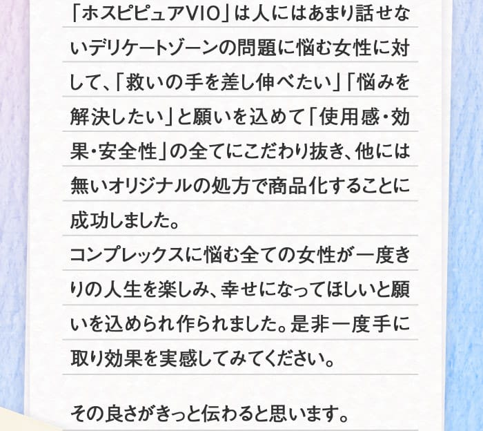 「ホスピピュアVIO」は人にはあまり話せないデリケートゾーンの問題に悩む女性に対して、「救いの手を差し伸べたい」「悩みを解決したい」と願いを込めて「使用感・効果・安全性」の全てにこだわり抜き、他には無いオリジナルの処方で商品化することに成功しました。コンプレックスに悩む全ての女性が一度きりの人生を楽しみ、幸せになってほしいと願いを込められ作られました。是非一度手に取り効果を実感してみてください。その良さがきっと伝わると思います。