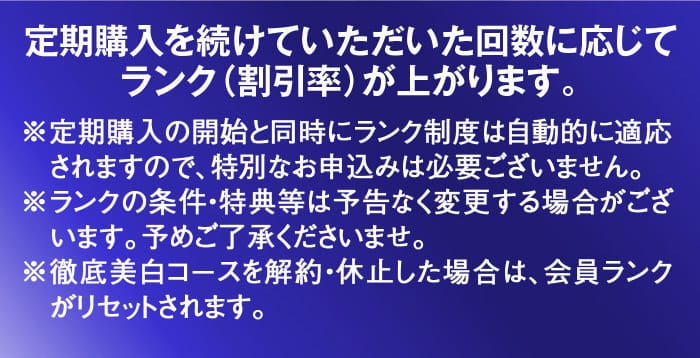 定期購入を続けていただいた回数に応じてランク（割引率）が上がります。※定期購入の開始と同時にランク制度は自動的に適応されますので、特別なお申込みは必要ございません。※ランクの条件・特典等は予告なく変更する場合がございます。予めご了承くださいませ。※徹底美白コースを解約・休止した場合は、会員ランクがリセットされます。